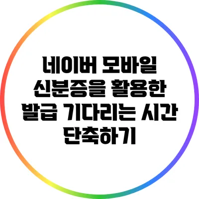 네이버 모바일 신분증을 활용한 발급 기다리는 시간 단축하기