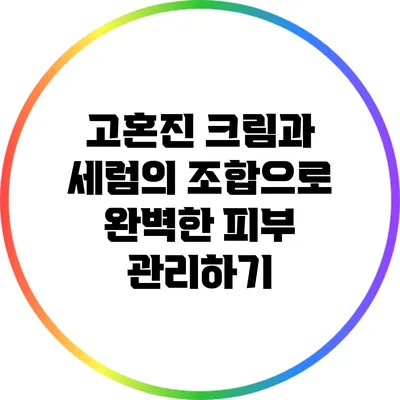 고혼진 크림과 세럼의 조합으로 완벽한 피부 관리하기