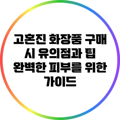 고혼진 화장품 구매 시 유의점과 팁: 완벽한 피부를 위한 가이드