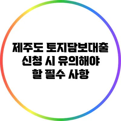 제주도 토지담보대출 신청 시 유의해야 할 필수 사항
