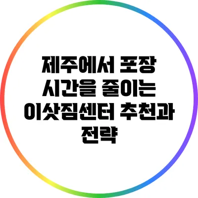 제주에서 포장 시간을 줄이는 이삿짐센터 추천과 전략